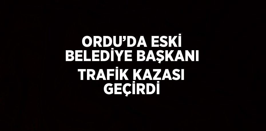 ORDU’DA ESKİ BELEDİYE BAŞKANI TRAFİK KAZASI GEÇİRDİ