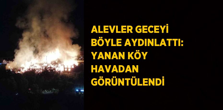 ALEVLER GECEYİ BÖYLE AYDINLATTI: YANAN KÖY HAVADAN GÖRÜNTÜLENDİ