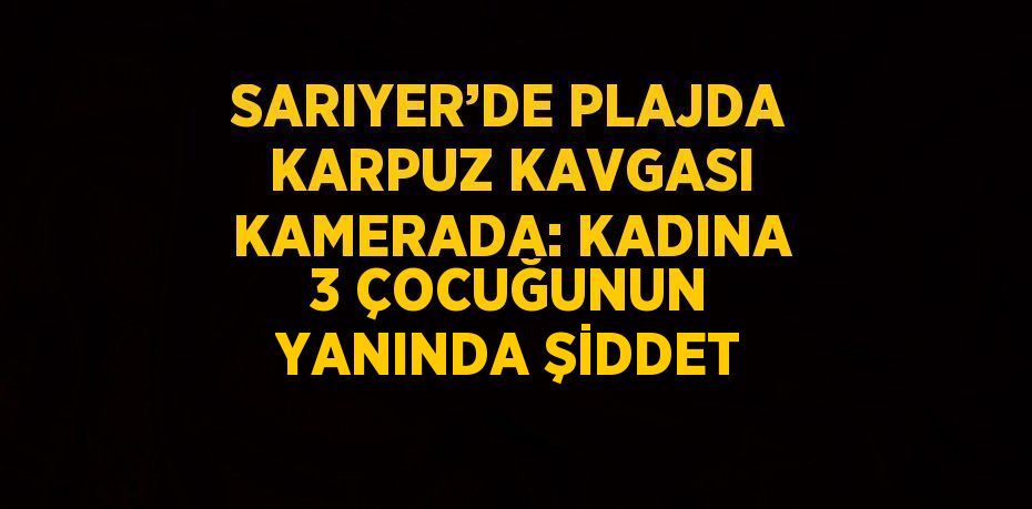 SARIYER’DE PLAJDA KARPUZ KAVGASI KAMERADA: KADINA 3 ÇOCUĞUNUN YANINDA ŞİDDET