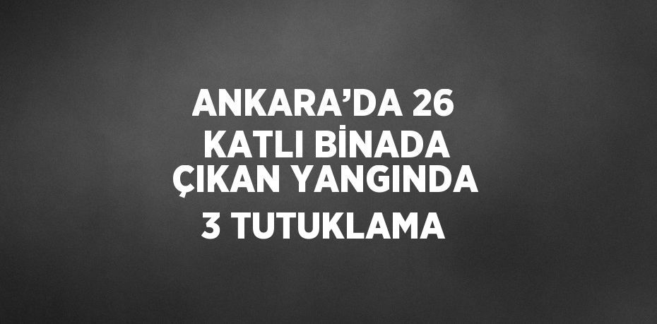 ANKARA’DA 26 KATLI BİNADA ÇIKAN YANGINDA 3 TUTUKLAMA