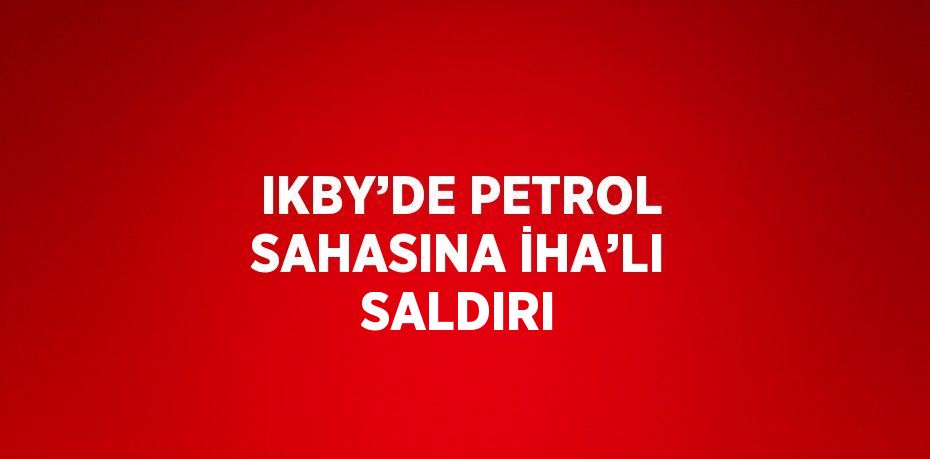 IKBY’DE PETROL SAHASINA İHA’LI SALDIRI