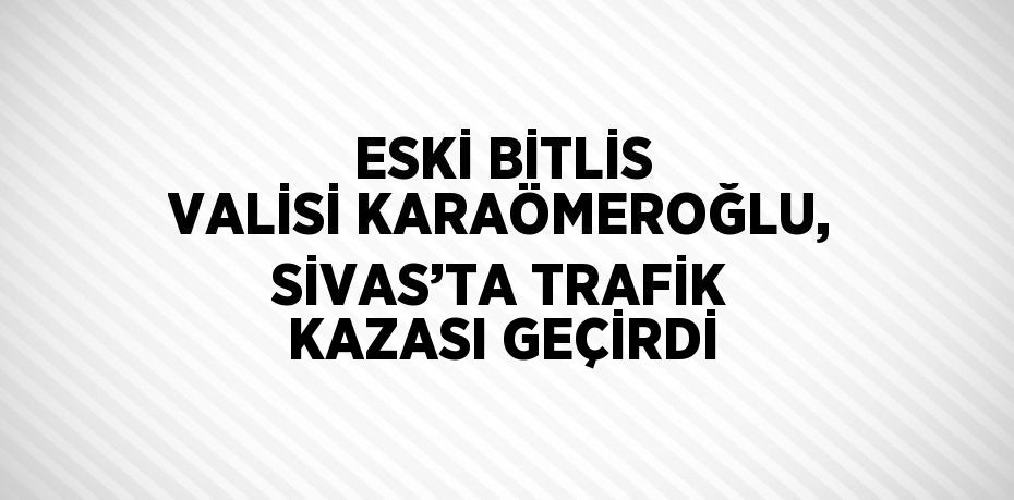 ESKİ BİTLİS VALİSİ KARAÖMEROĞLU, SİVAS’TA TRAFİK KAZASI GEÇİRDİ