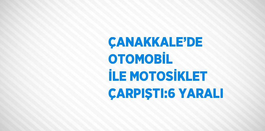 ÇANAKKALE’DE OTOMOBİL İLE MOTOSİKLET ÇARPIŞTI:6 YARALI