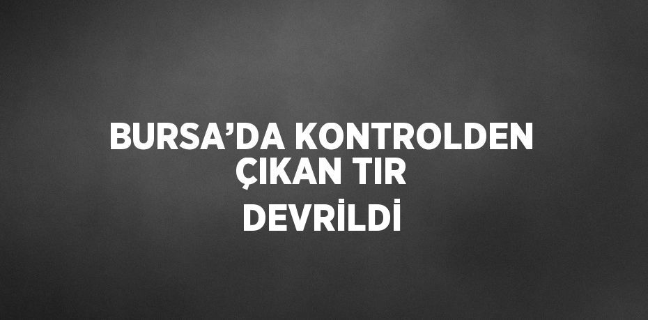 BURSA’DA KONTROLDEN ÇIKAN TIR DEVRİLDİ