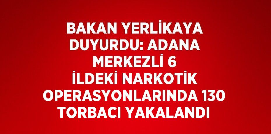BAKAN YERLİKAYA DUYURDU: ADANA MERKEZLİ 6 İLDEKİ NARKOTİK OPERASYONLARINDA 130 TORBACI YAKALANDI