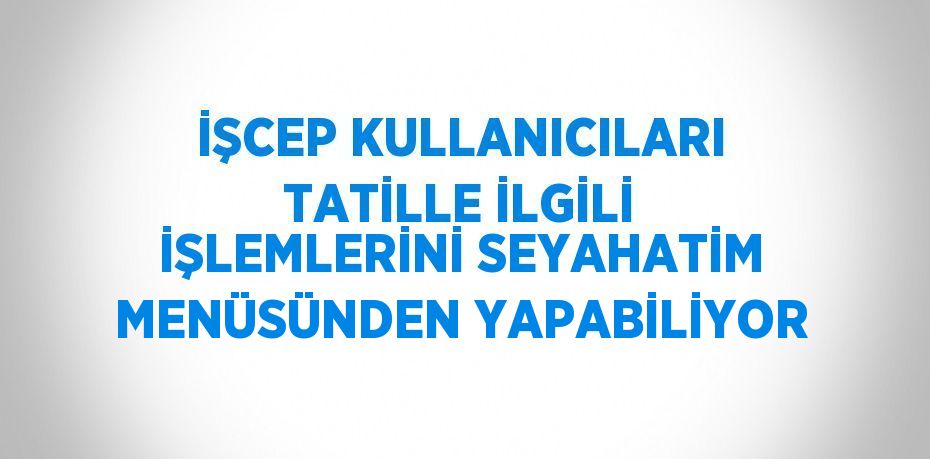 İŞCEP KULLANICILARI TATİLLE İLGİLİ İŞLEMLERİNİ SEYAHATİM MENÜSÜNDEN YAPABİLİYOR