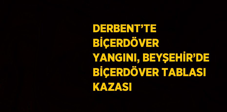 DERBENT’TE BİÇERDÖVER YANGINI, BEYŞEHİR’DE BİÇERDÖVER TABLASI KAZASI