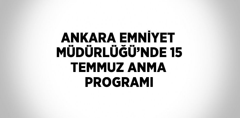 ANKARA EMNİYET MÜDÜRLÜĞÜ’NDE 15 TEMMUZ ANMA PROGRAMI