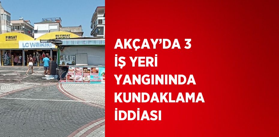 AKÇAY’DA 3 İŞ YERİ YANGININDA KUNDAKLAMA İDDİASI