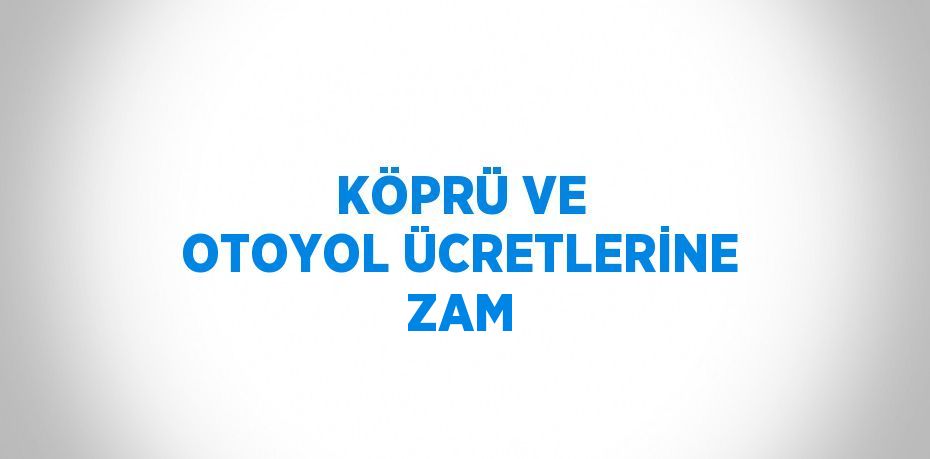 KÖPRÜ VE OTOYOL ÜCRETLERİNE ZAM