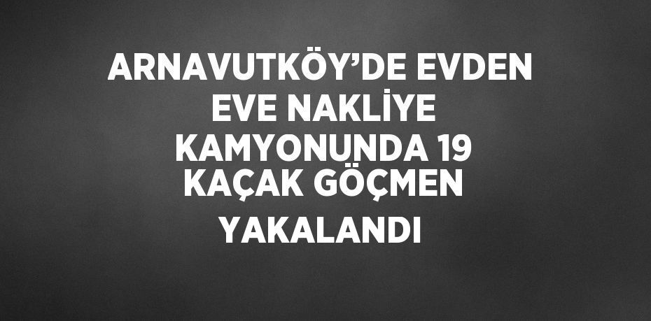 ARNAVUTKÖY’DE EVDEN EVE NAKLİYE KAMYONUNDA 19 KAÇAK GÖÇMEN YAKALANDI