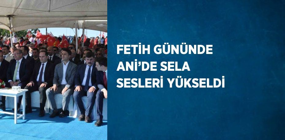 FETİH GÜNÜNDE ANİ’DE SELA SESLERİ YÜKSELDİ