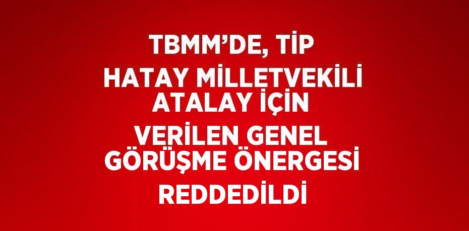 TBMM’DE, TİP HATAY MİLLETVEKİLİ ATALAY İÇİN VERİLEN GENEL GÖRÜŞME ÖNERGESİ REDDEDİLDİ