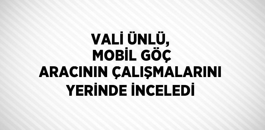 VALİ ÜNLÜ, MOBİL GÖÇ ARACININ ÇALIŞMALARINI YERİNDE İNCELEDİ