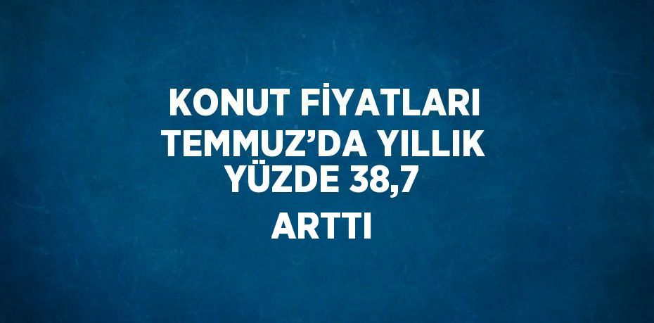 KONUT FİYATLARI TEMMUZ’DA YILLIK YÜZDE 38,7 ARTTI