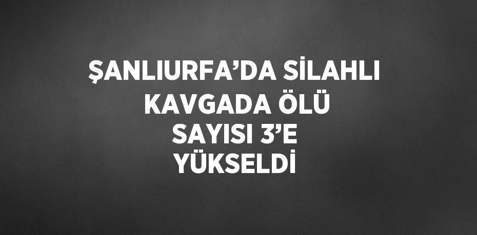 ŞANLIURFA’DA SİLAHLI KAVGADA ÖLÜ SAYISI 3’E YÜKSELDİ