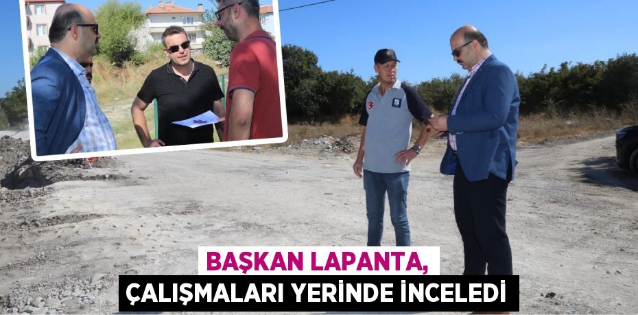 BAŞKAN LAPANTA, ÇALIŞMALARI YERİNDE İNCELEDİ