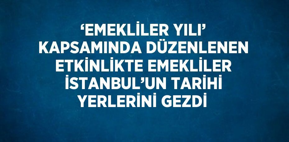 ‘EMEKLİLER YILI’ KAPSAMINDA DÜZENLENEN ETKİNLİKTE EMEKLİLER İSTANBUL’UN TARİHİ YERLERİNİ GEZDİ