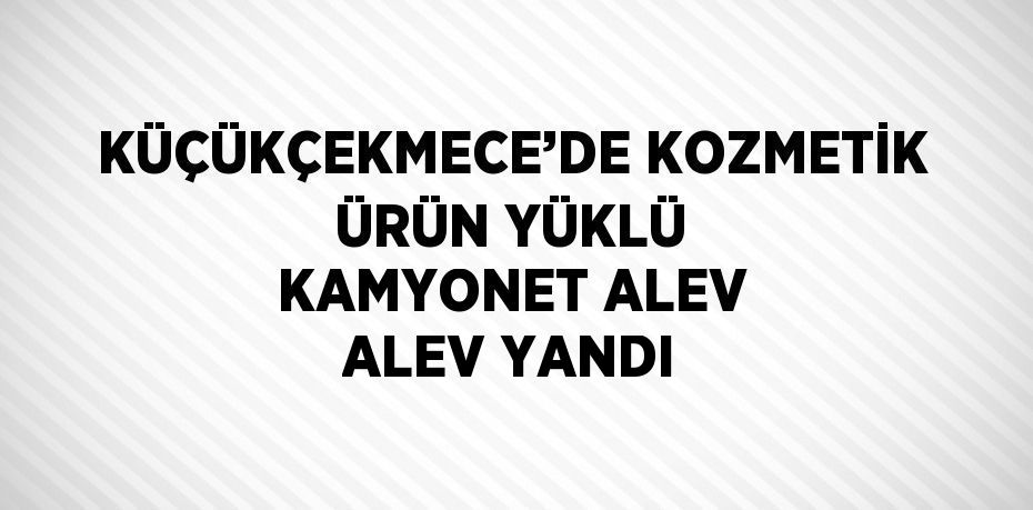 KÜÇÜKÇEKMECE’DE KOZMETİK ÜRÜN YÜKLÜ KAMYONET ALEV ALEV YANDI