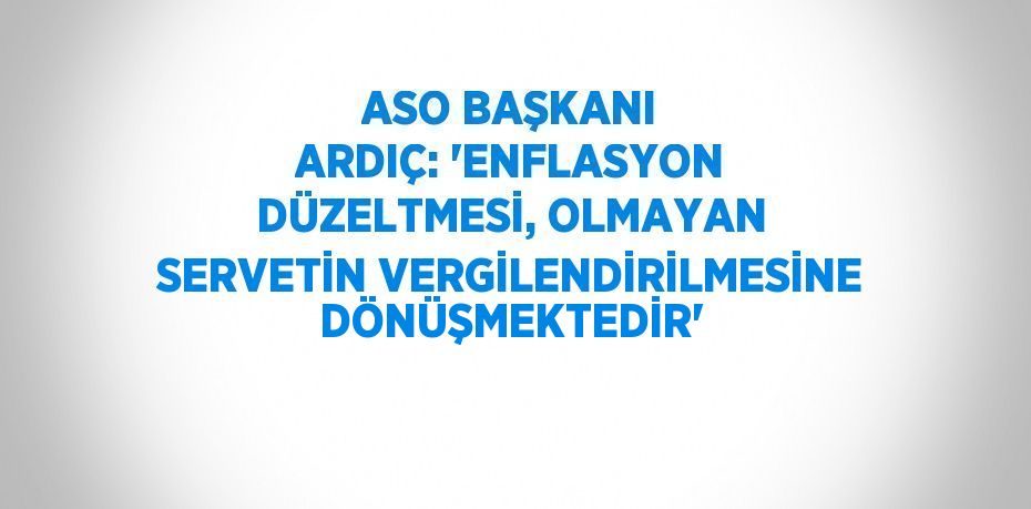 ASO BAŞKANI ARDIÇ: 'ENFLASYON DÜZELTMESİ, OLMAYAN SERVETİN VERGİLENDİRİLMESİNE DÖNÜŞMEKTEDİR'