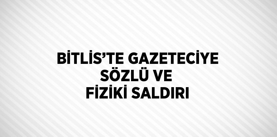 BİTLİS’TE GAZETECİYE SÖZLÜ VE FİZİKİ SALDIRI