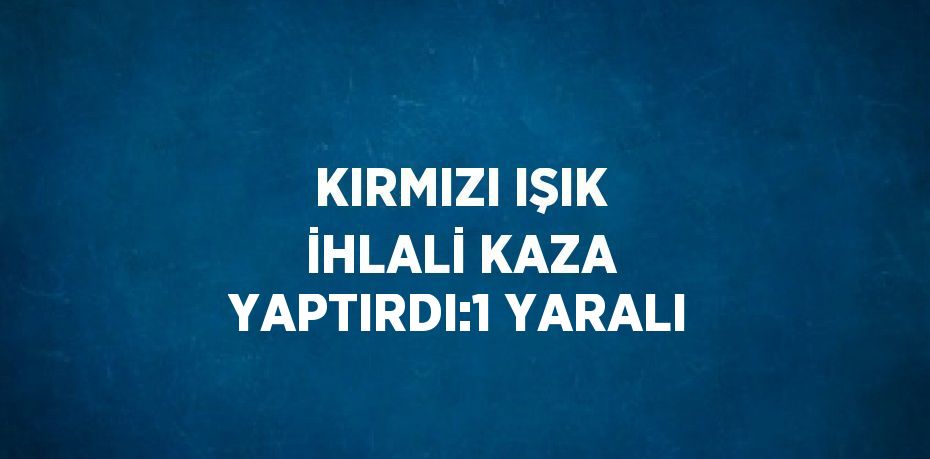 KIRMIZI IŞIK İHLALİ KAZA YAPTIRDI:1 YARALI