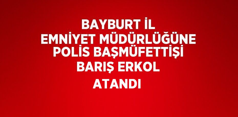 BAYBURT İL EMNİYET MÜDÜRLÜĞÜNE POLİS BAŞMÜFETTİŞİ BARIŞ ERKOL ATANDI