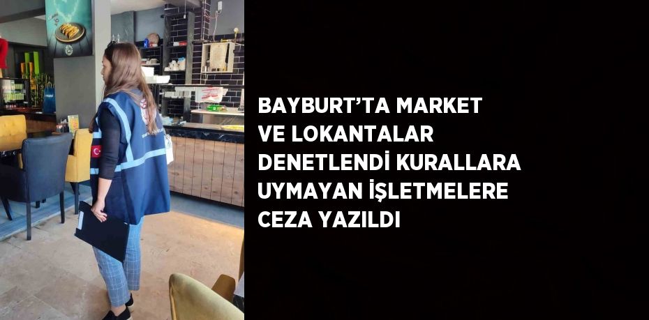 BAYBURT’TA MARKET VE LOKANTALAR DENETLENDİ KURALLARA UYMAYAN İŞLETMELERE CEZA YAZILDI