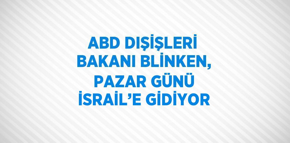 ABD DIŞİŞLERİ BAKANI BLİNKEN, PAZAR GÜNÜ İSRAİL’E GİDİYOR