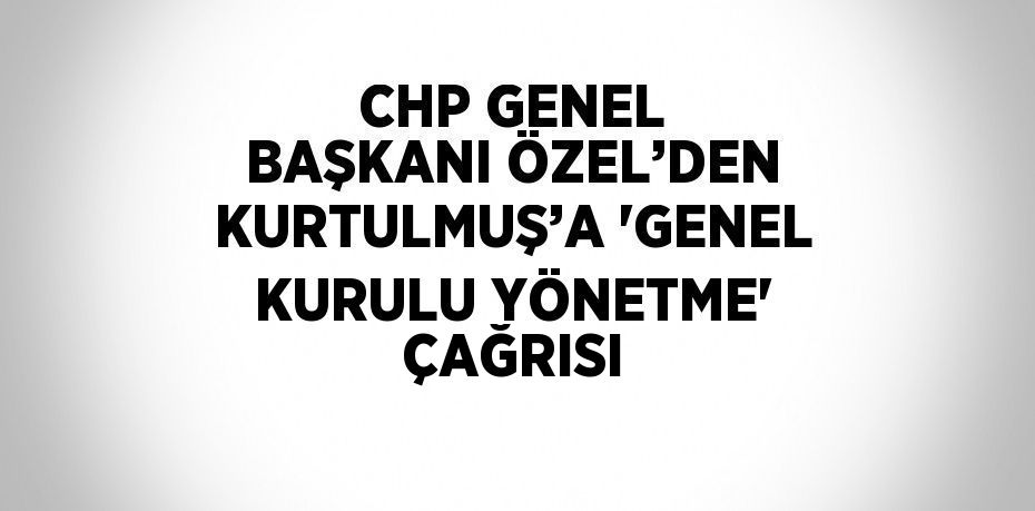 CHP GENEL BAŞKANI ÖZEL’DEN KURTULMUŞ’A 'GENEL KURULU YÖNETME' ÇAĞRISI