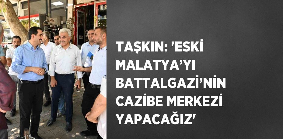 TAŞKIN: 'ESKİ MALATYA’YI BATTALGAZİ’NİN CAZİBE MERKEZİ YAPACAĞIZ'