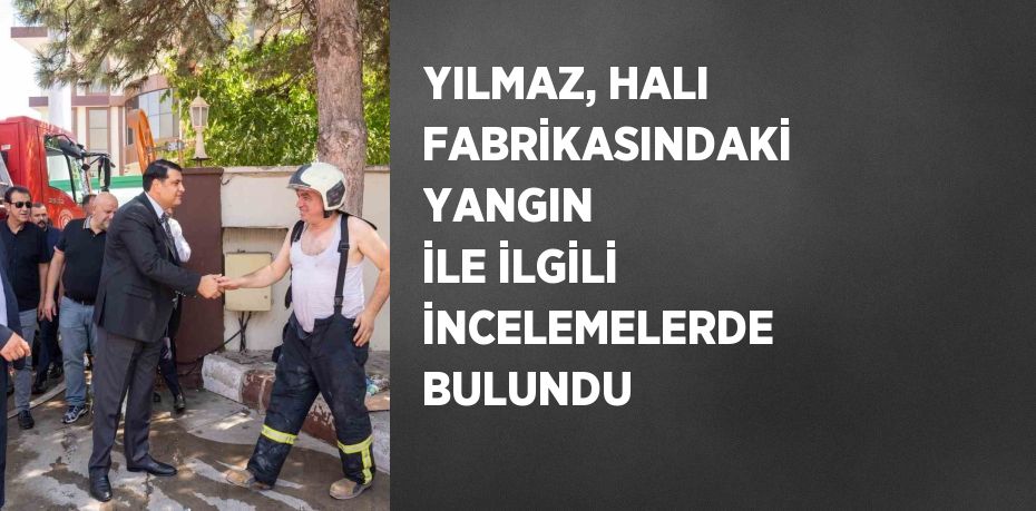 YILMAZ, HALI FABRİKASINDAKİ YANGIN İLE İLGİLİ İNCELEMELERDE BULUNDU