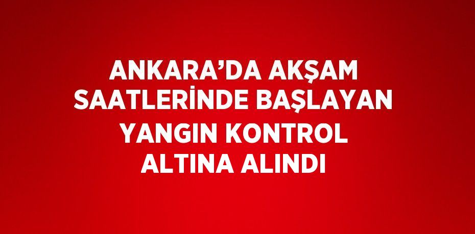 ANKARA’DA AKŞAM SAATLERİNDE BAŞLAYAN YANGIN KONTROL ALTINA ALINDI