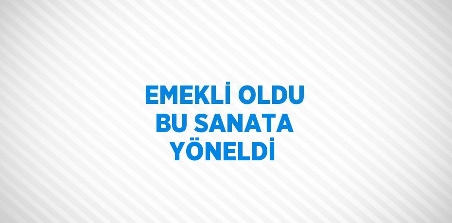 EMEKLİ OLDU BU SANATA YÖNELDİ