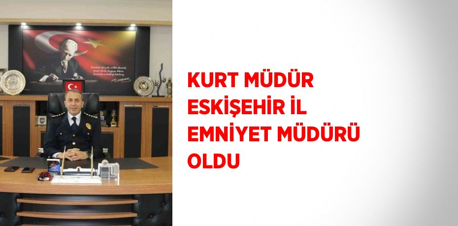 KURT MÜDÜR ESKİŞEHİR İL EMNİYET MÜDÜRÜ OLDU