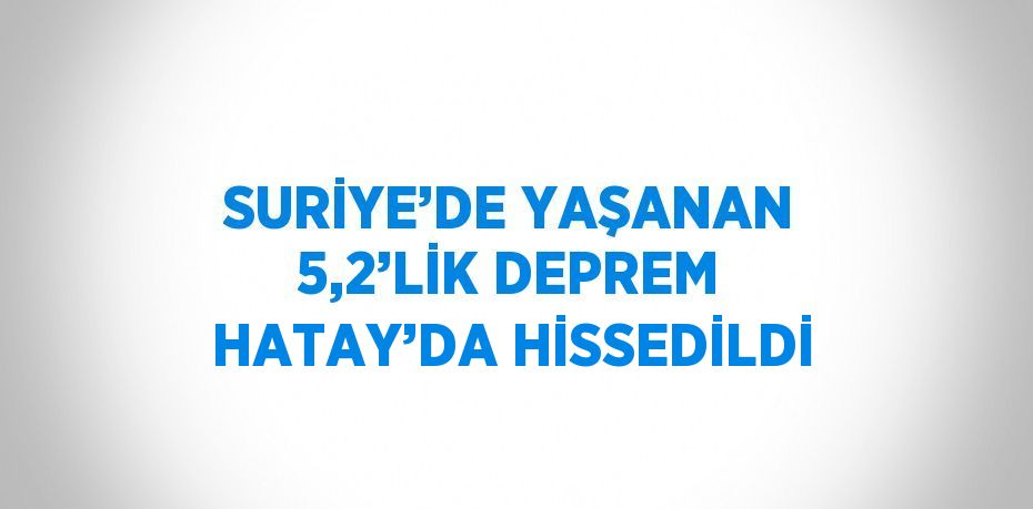 SURİYE’DE YAŞANAN 5,2’LİK DEPREM HATAY’DA HİSSEDİLDİ