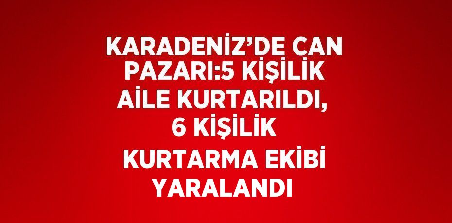 KARADENİZ’DE CAN PAZARI:5 KİŞİLİK AİLE KURTARILDI, 6 KİŞİLİK KURTARMA EKİBİ YARALANDI