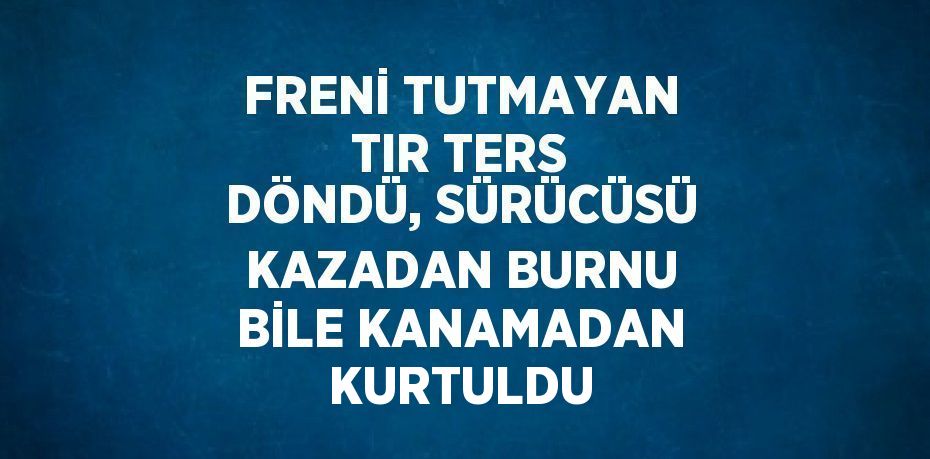 FRENİ TUTMAYAN TIR TERS DÖNDÜ, SÜRÜCÜSÜ KAZADAN BURNU BİLE KANAMADAN KURTULDU