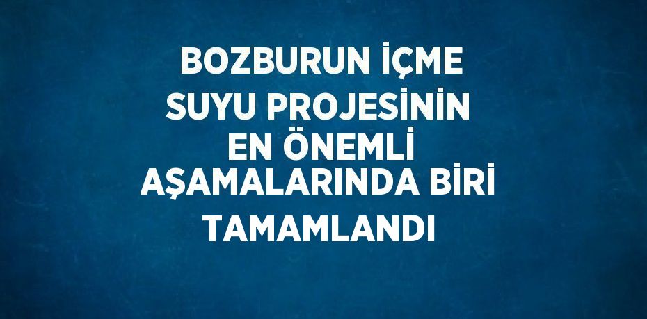 BOZBURUN İÇME SUYU PROJESİNİN EN ÖNEMLİ AŞAMALARINDA BİRİ TAMAMLANDI