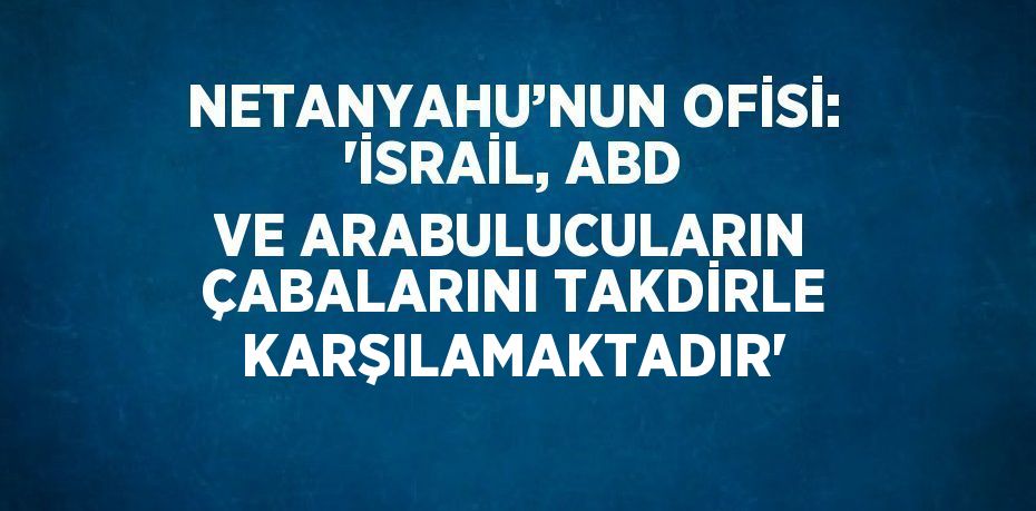 NETANYAHU’NUN OFİSİ: 'İSRAİL, ABD VE ARABULUCULARIN ÇABALARINI TAKDİRLE KARŞILAMAKTADIR'