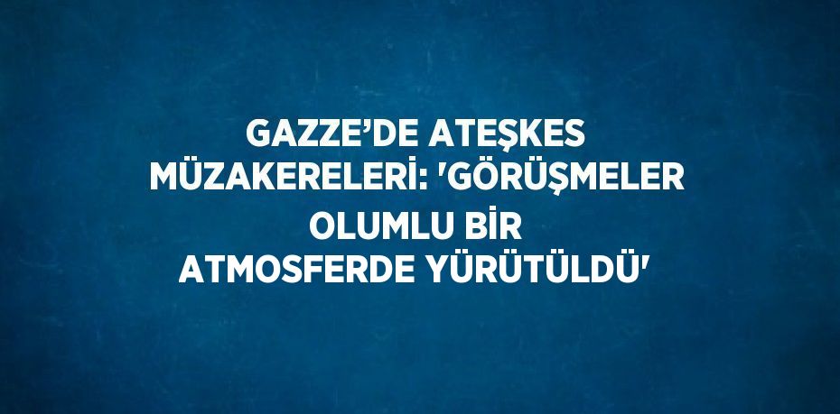 GAZZE’DE ATEŞKES MÜZAKERELERİ: 'GÖRÜŞMELER OLUMLU BİR ATMOSFERDE YÜRÜTÜLDÜ'