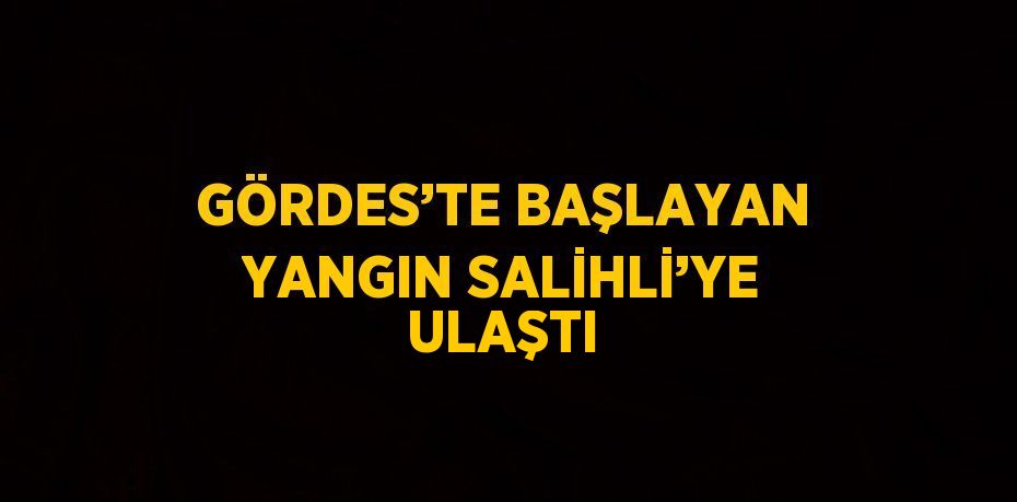 GÖRDES’TE BAŞLAYAN YANGIN SALİHLİ’YE ULAŞTI