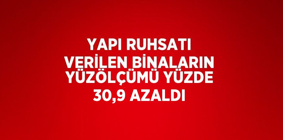 YAPI RUHSATI VERİLEN BİNALARIN YÜZÖLÇÜMÜ YÜZDE 30,9 AZALDI