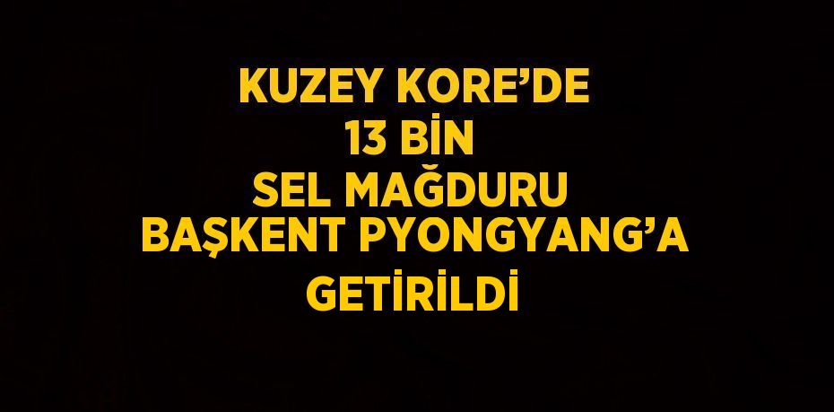 KUZEY KORE’DE 13 BİN SEL MAĞDURU BAŞKENT PYONGYANG’A GETİRİLDİ