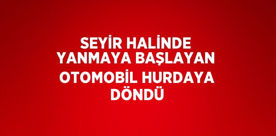 SEYİR HALİNDE YANMAYA BAŞLAYAN OTOMOBİL HURDAYA DÖNDÜ