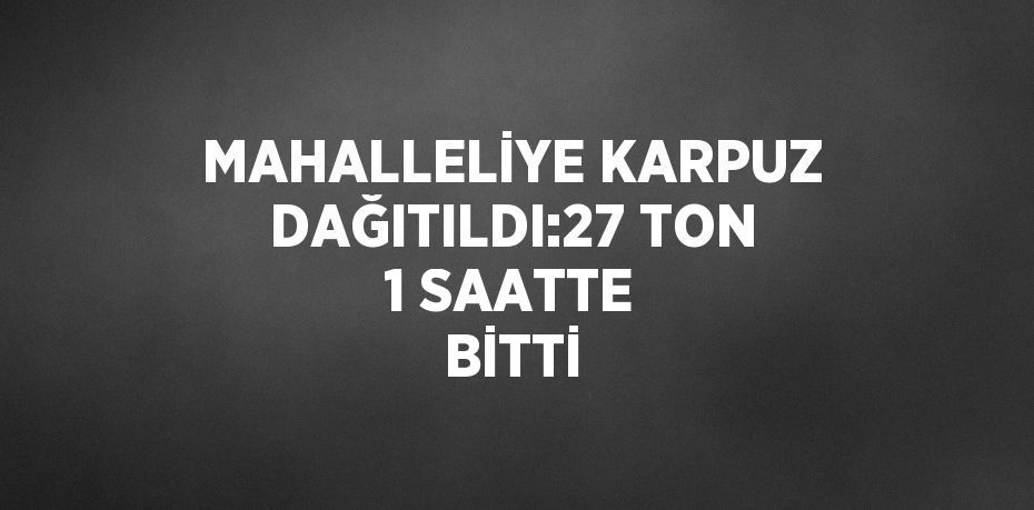 MAHALLELİYE KARPUZ DAĞITILDI:27 TON 1 SAATTE BİTTİ