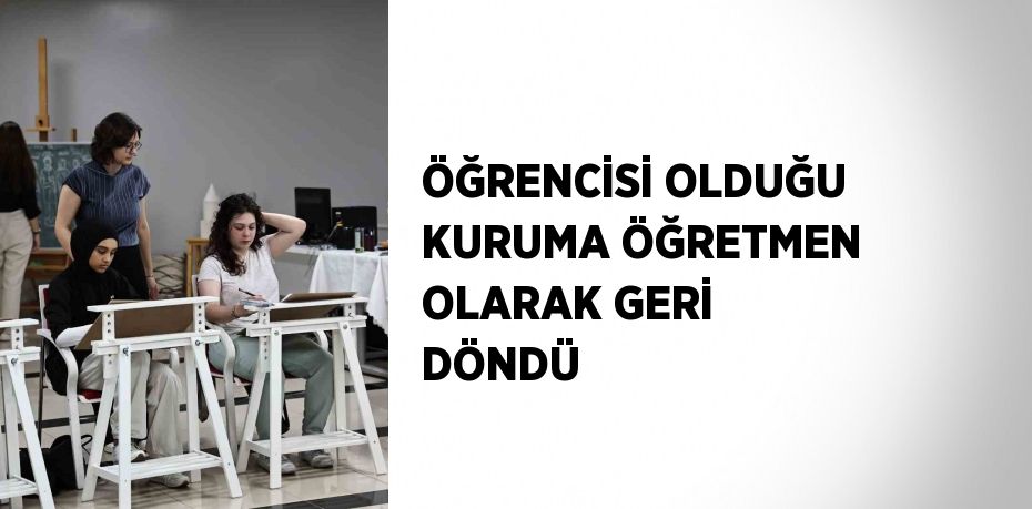 ÖĞRENCİSİ OLDUĞU KURUMA ÖĞRETMEN OLARAK GERİ DÖNDÜ