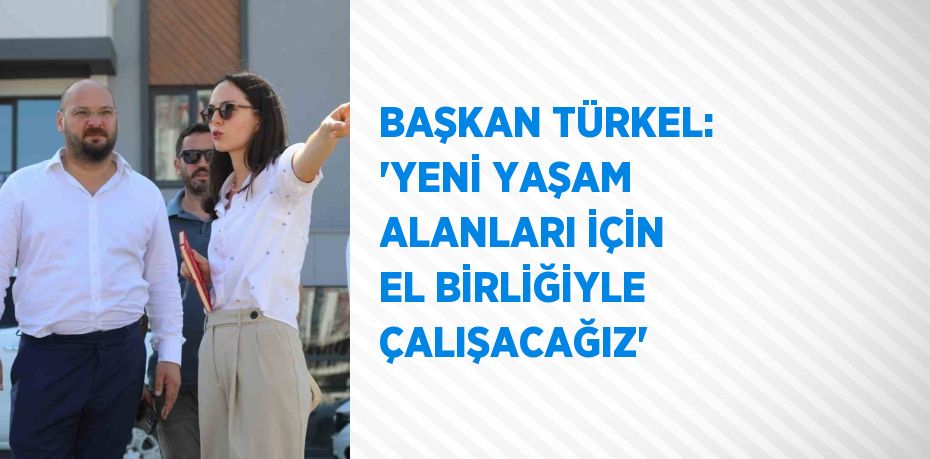 BAŞKAN TÜRKEL: 'YENİ YAŞAM ALANLARI İÇİN EL BİRLİĞİYLE ÇALIŞACAĞIZ'