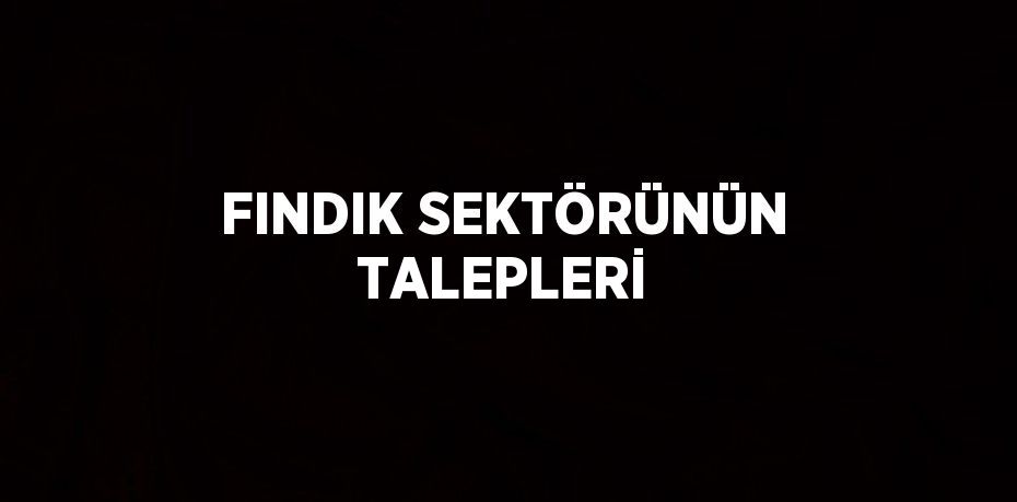 FINDIK SEKTÖRÜNÜN TALEPLERİ