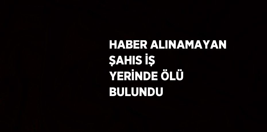 HABER ALINAMAYAN ŞAHIS İŞ YERİNDE ÖLÜ BULUNDU